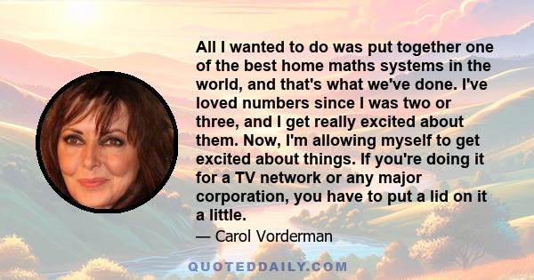All I wanted to do was put together one of the best home maths systems in the world, and that's what we've done. I've loved numbers since I was two or three, and I get really excited about them. Now, I'm allowing myself