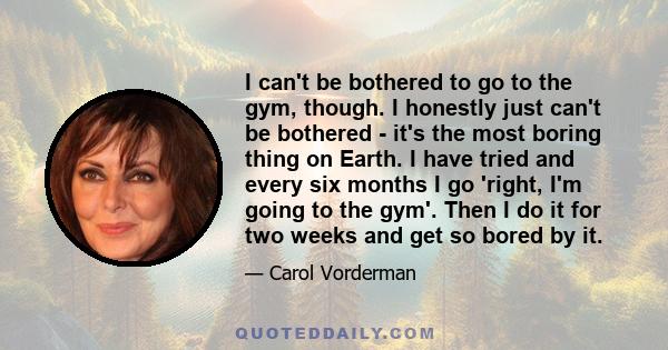 I can't be bothered to go to the gym, though. I honestly just can't be bothered - it's the most boring thing on Earth. I have tried and every six months I go 'right, I'm going to the gym'. Then I do it for two weeks and