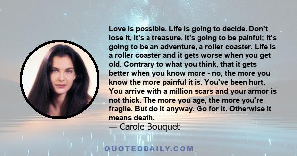 Love is possible. Life is going to decide. Don't lose it, it's a treasure. It's going to be painful; it's going to be an adventure, a roller coaster. Life is a roller coaster and it gets worse when you get old. Contrary