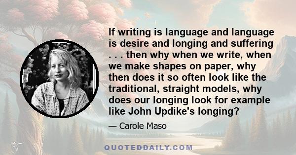 If writing is language and language is desire and longing and suffering . . . then why when we write, when we make shapes on paper, why then does it so often look like the traditional, straight models, why does our