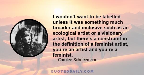 I wouldn’t want to be labelled unless it was something much broader and inclusive such as an ecological artist or a visionary artist, but there’s a constraint in the definition of a feminist artist, you’re an artist and