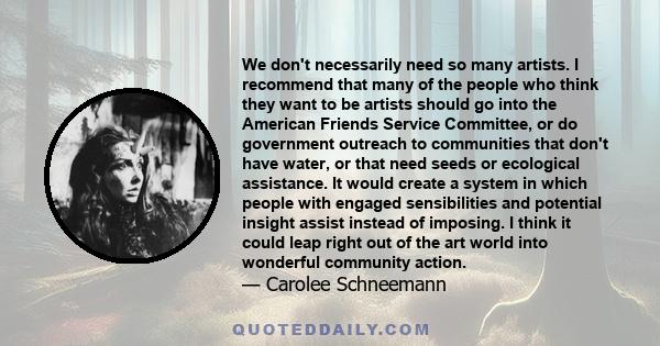 We don't necessarily need so many artists. I recommend that many of the people who think they want to be artists should go into the American Friends Service Committee, or do government outreach to communities that don't