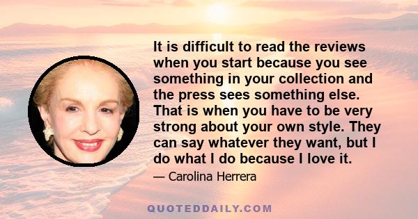 It is difficult to read the reviews when you start because you see something in your collection and the press sees something else. That is when you have to be very strong about your own style. They can say whatever they