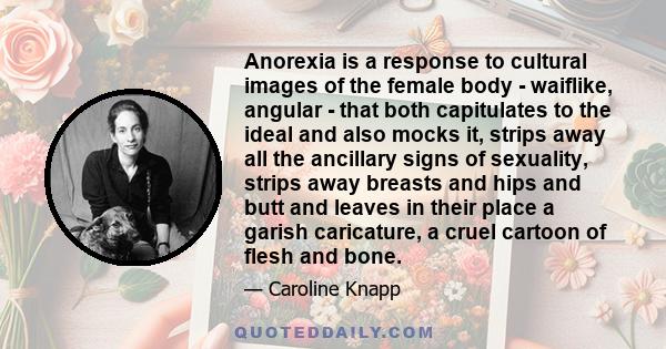Anorexia is a response to cultural images of the female body - waiflike, angular - that both capitulates to the ideal and also mocks it, strips away all the ancillary signs of sexuality, strips away breasts and hips and