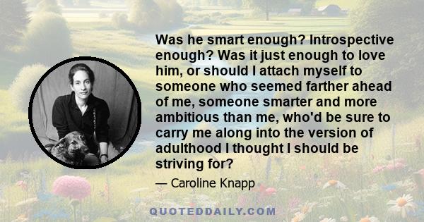 Was he smart enough? Introspective enough? Was it just enough to love him, or should I attach myself to someone who seemed farther ahead of me, someone smarter and more ambitious than me, who'd be sure to carry me along