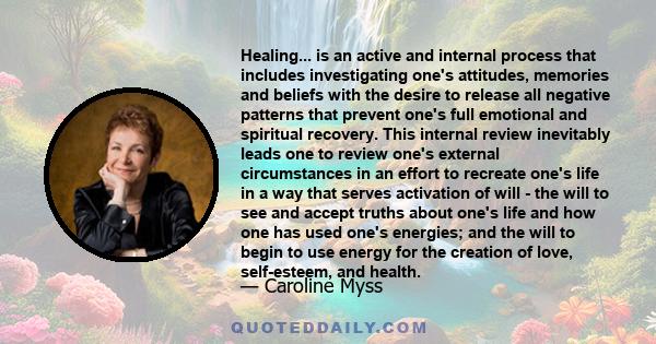 Healing... is an active and internal process that includes investigating one's attitudes, memories and beliefs with the desire to release all negative patterns that prevent one's full emotional and spiritual recovery.