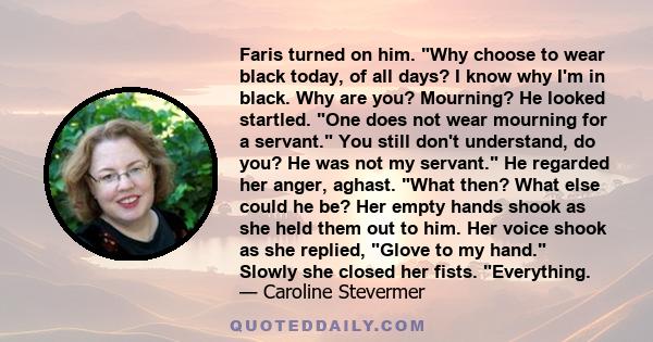 Faris turned on him. Why choose to wear black today, of all days? I know why I'm in black. Why are you? Mourning? He looked startled. One does not wear mourning for a servant. You still don't understand, do you? He was