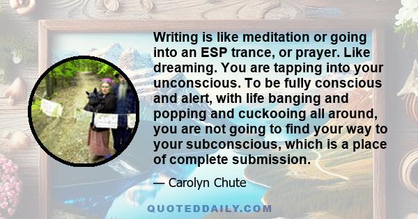 Writing is like meditation or going into an ESP trance, or prayer. Like dreaming. You are tapping into your unconscious. To be fully conscious and alert, with life banging and popping and cuckooing all around, you are