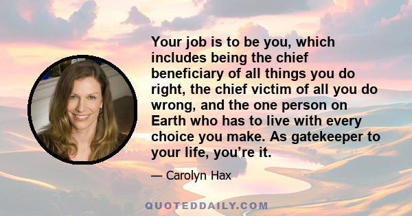 Your job is to be you, which includes being the chief beneficiary of all things you do right, the chief victim of all you do wrong, and the one person on Earth who has to live with every choice you make. As gatekeeper