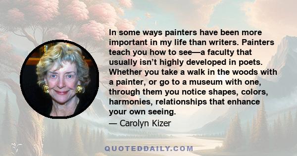 In some ways painters have been more important in my life than writers. Painters teach you how to see—a faculty that usually isn’t highly developed in poets. Whether you take a walk in the woods with a painter, or go to