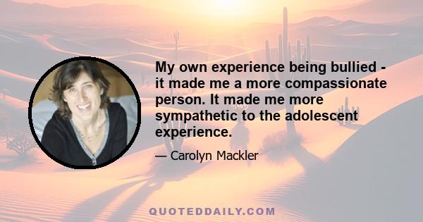 My own experience being bullied - it made me a more compassionate person. It made me more sympathetic to the adolescent experience.