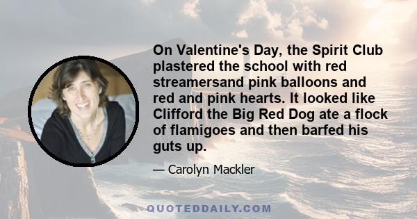 On Valentine's Day, the Spirit Club plastered the school with red streamersand pink balloons and red and pink hearts. It looked like Clifford the Big Red Dog ate a flock of flamigoes and then barfed his guts up.
