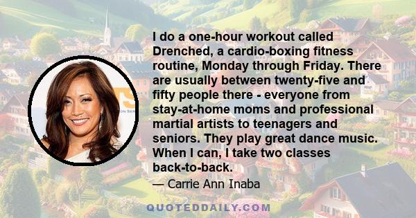 I do a one-hour workout called Drenched, a cardio-boxing fitness routine, Monday through Friday. There are usually between twenty-five and fifty people there - everyone from stay-at-home moms and professional martial