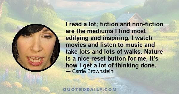 I read a lot; fiction and non-fiction are the mediums I find most edifying and inspiring. I watch movies and listen to music and take lots and lots of walks. Nature is a nice reset button for me, it's how I get a lot of