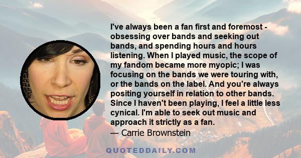 I've always been a fan first and foremost - obsessing over bands and seeking out bands, and spending hours and hours listening. When I played music, the scope of my fandom became more myopic; I was focusing on the bands
