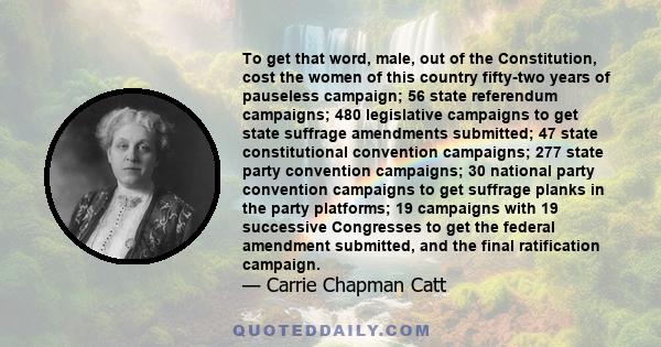 To get that word, male, out of the Constitution, cost the women of this country fifty-two years of pauseless campaign; 56 state referendum campaigns; 480 legislative campaigns to get state suffrage amendments submitted;