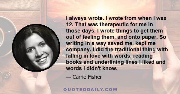 I always wrote. I wrote from when I was 12. That was therapeutic for me in those days. I wrote things to get them out of feeling them, and onto paper. So writing in a way saved me, kept me company. I did the traditional