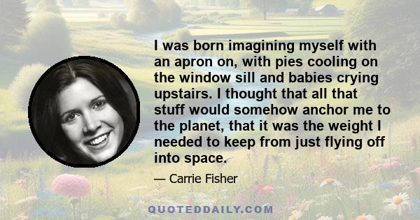 I was born imagining myself with an apron on, with pies cooling on the window sill and babies crying upstairs. I thought that all that stuff would somehow anchor me to the planet, that it was the weight I needed to keep