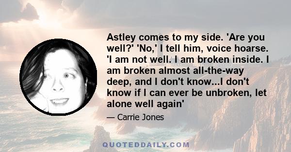 Astley comes to my side. 'Are you well?' 'No,' I tell him, voice hoarse. 'I am not well. I am broken inside. I am broken almost all-the-way deep, and I don't know...I don't know if I can ever be unbroken, let alone well