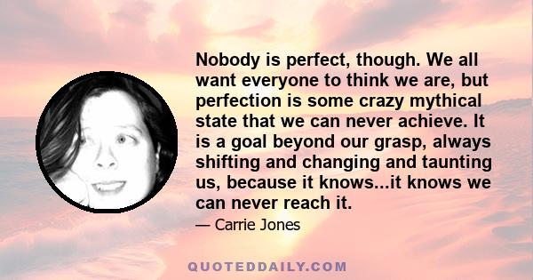 Nobody is perfect, though. We all want everyone to think we are, but perfection is some crazy mythical state that we can never achieve. It is a goal beyond our grasp, always shifting and changing and taunting us,