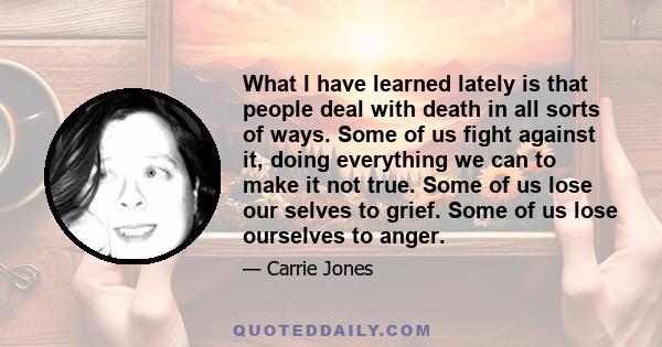 What I have learned lately is that people deal with death in all sorts of ways. Some of us fight against it, doing everything we can to make it not true. Some of us lose our selves to grief. Some of us lose ourselves to
