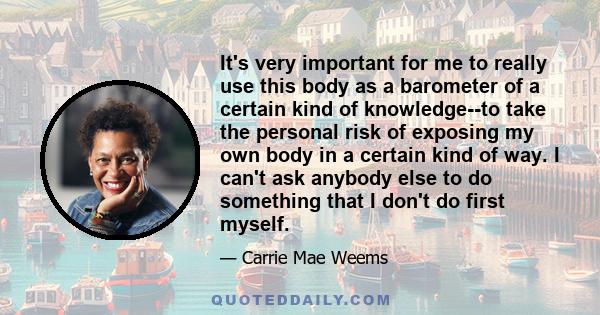 It's very important for me to really use this body as a barometer of a certain kind of knowledge--to take the personal risk of exposing my own body in a certain kind of way. I can't ask anybody else to do something that