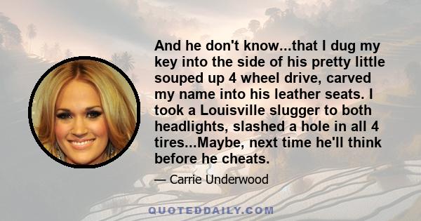 And he don't know...that I dug my key into the side of his pretty little souped up 4 wheel drive, carved my name into his leather seats. I took a Louisville slugger to both headlights, slashed a hole in all 4