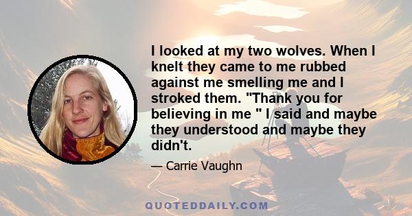 I looked at my two wolves. When I knelt they came to me rubbed against me smelling me and I stroked them. Thank you for believing in me I said and maybe they understood and maybe they didn't.