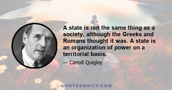 A state is not the same thing as a society, although the Greeks and Romans thought it was. A state is an organization of power on a territorial basis.