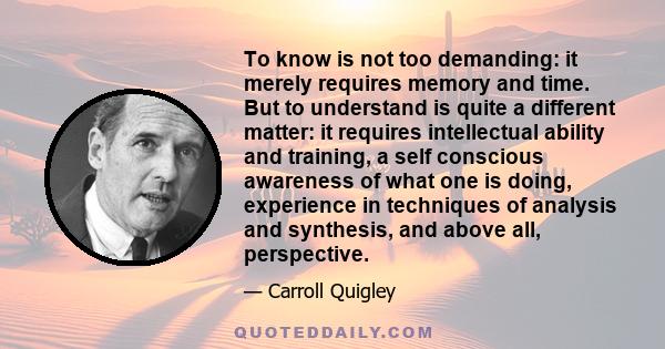 To know is not too demanding: it merely requires memory and time. But to understand is quite a different matter: it requires intellectual ability and training, a self conscious awareness of what one is doing, experience