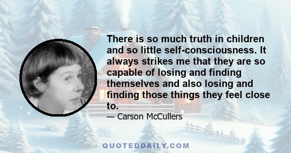 There is so much truth in children and so little self-consciousness. It always strikes me that they are so capable of losing and finding themselves and also losing and finding those things they feel close to.