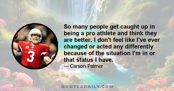 So many people get caught up in being a pro athlete and think they are better. I don't feel like I've ever changed or acted any differently because of the situation I'm in or that status I have.