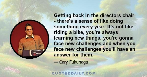 Getting back in the directors chair - there's a sense of like doing something every year. It's not like riding a bike, you're always learning new things, you're gonna face new challenges and when you face new challenges