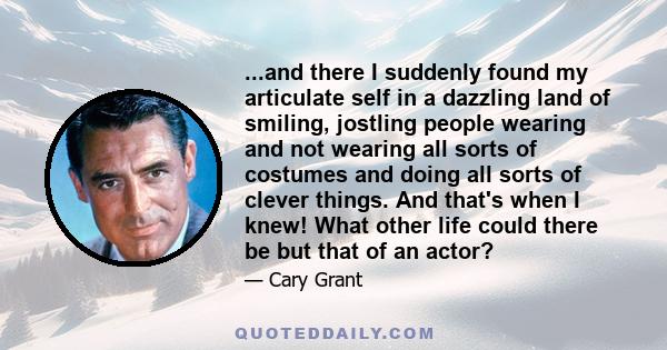 ...and there I suddenly found my articulate self in a dazzling land of smiling, jostling people wearing and not wearing all sorts of costumes and doing all sorts of clever things. And that's when I knew! What other life