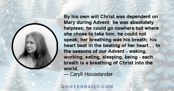 By his own will Christ was dependent on Mary during Advent: he was absolutely helpless; he could go nowhere but where she chose to take him; he could not speak; her breathing was his breath; his heart beat in the
