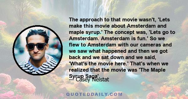 The approach to that movie wasn't, 'Lets make this movie about Amsterdam and maple syrup.' The concept was, 'Lets go to Amsterdam. Amsterdam is fun.' So we flew to Amsterdam with our cameras and we saw what happened and