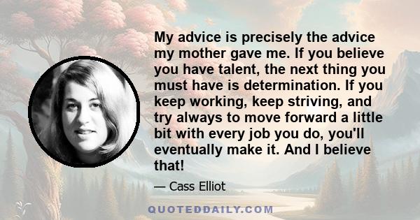 My advice is precisely the advice my mother gave me. If you believe you have talent, the next thing you must have is determination. If you keep working, keep striving, and try always to move forward a little bit with