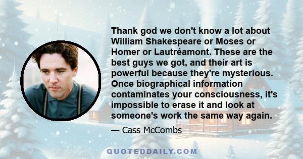 Thank god we don't know a lot about William Shakespeare or Moses or Homer or Lautréamont. These are the best guys we got, and their art is powerful because they're mysterious. Once biographical information contaminates