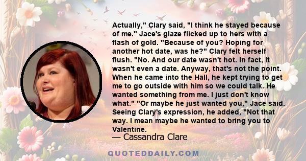 Actually, Clary said, I think he stayed because of me. Jace's glaze flicked up to hers with a flash of gold. Because of you? Hoping for another hot date, was he? Clary felt herself flush. No. And our date wasn't hot. In