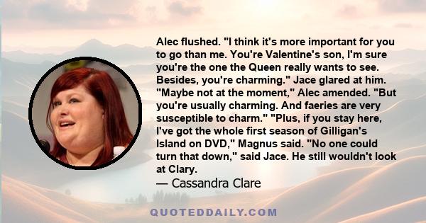 Alec flushed. I think it's more important for you to go than me. You're Valentine's son, I'm sure you're the one the Queen really wants to see. Besides, you're charming. Jace glared at him. Maybe not at the moment, Alec