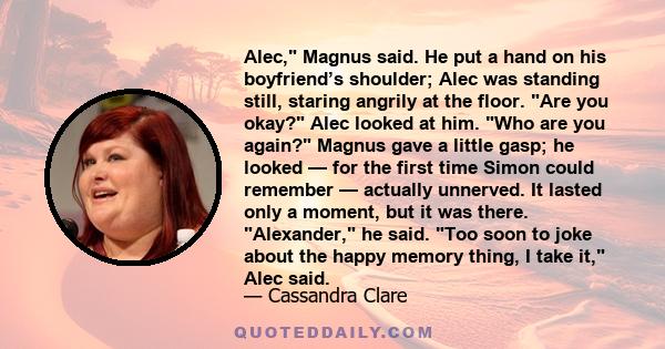 Alec, Magnus said. He put a hand on his boyfriend’s shoulder; Alec was standing still, staring angrily at the floor. Are you okay? Alec looked at him. Who are you again? Magnus gave a little gasp; he looked — for the