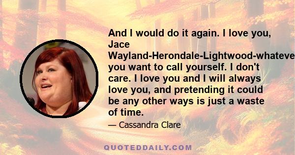 And I would do it again. I love you, Jace Wayland-Herondale-Lightwood-whatever you want to call yourself. I don't care. I love you and I will always love you, and pretending it could be any other ways is just a waste of