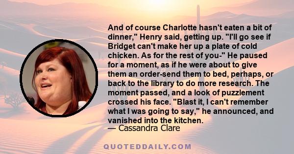 And of course Charlotte hasn't eaten a bit of dinner, Henry said, getting up. I'll go see if Bridget can't make her up a plate of cold chicken. As for the rest of you- He paused for a moment, as if he were about to give
