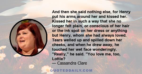 And then she said nothing else, for Henry put his arms around her and kissed her. Kissed her in such a way that she no longer felt plain, or conscious of her hair or the ink spot on her dress or anything but Henry, whom
