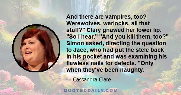 And there are vampires, too? Werewolves, warlocks, all that stuff? Clary gnawed her lower lip. So I hear. And you kill them, too? Simon asked, directing the question to Jace, who had put the stele back in his pocket and