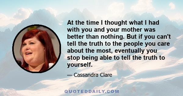 At the time I thought what I had with you and your mother was better than nothing. But if you can't tell the truth to the people you care about the most, eventually you stop being able to tell the truth to yourself.