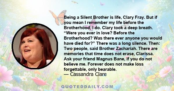 Being a Silent Brother is life, Clary Fray. But if you mean I remember my life before the Brotherhood, I do. Clary took a deep breath. “Were you ever in love? Before the Brotherhood? Was there ever anyone you would have
