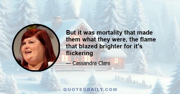 But it was mortality that made them what they were, the flame that blazed brighter for it's flickering