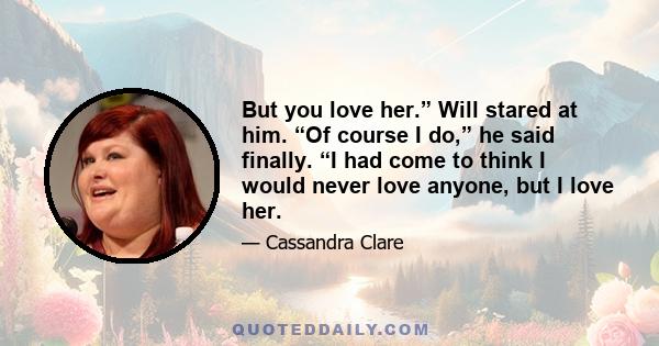 But you love her.” Will stared at him. “Of course I do,” he said finally. “I had come to think I would never love anyone, but I love her.
