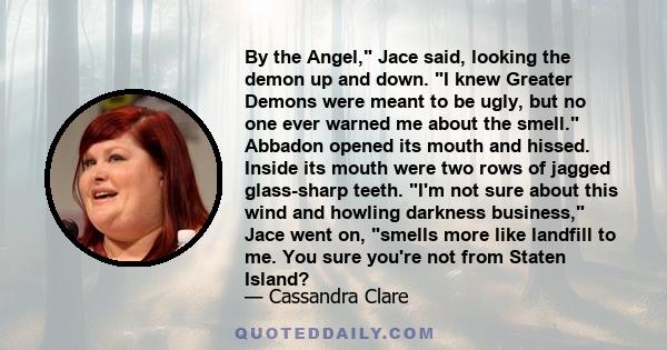 By the Angel, Jace said, looking the demon up and down. I knew Greater Demons were meant to be ugly, but no one ever warned me about the smell. Abbadon opened its mouth and hissed. Inside its mouth were two rows of